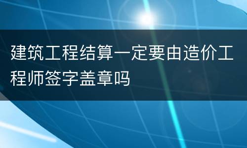 建筑工程结算一定要由造价工程师签字盖章吗