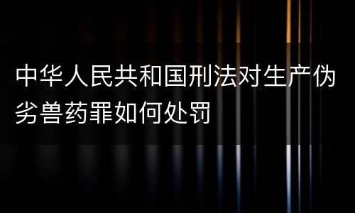 中华人民共和国刑法对生产伪劣兽药罪如何处罚