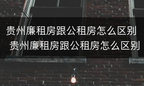 贵州廉租房跟公租房怎么区别 贵州廉租房跟公租房怎么区别的