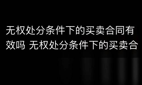 无权处分条件下的买卖合同有效吗 无权处分条件下的买卖合同有效吗