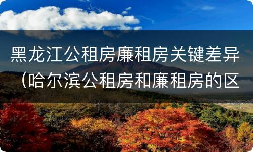 黑龙江公租房廉租房关键差异（哈尔滨公租房和廉租房的区别）