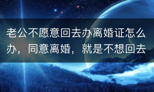 老公不愿意回去办离婚证怎么办，同意离婚，就是不想回去，该怎么办