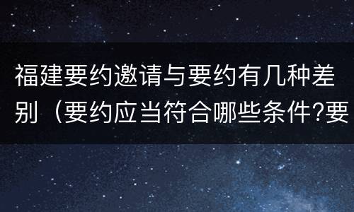 福建要约邀请与要约有几种差别（要约应当符合哪些条件?要约与要约邀请有什么区别）