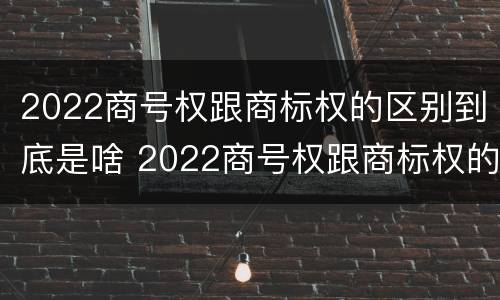 2022商号权跟商标权的区别到底是啥 2022商号权跟商标权的区别到底是啥呢