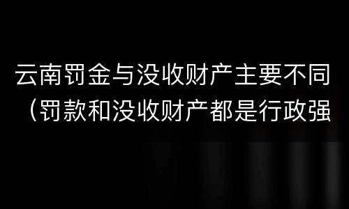 云南罚金与没收财产主要不同（罚款和没收财产都是行政强制）