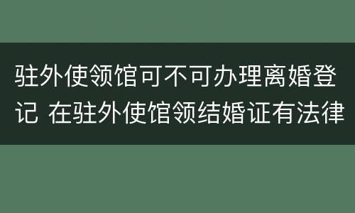 驻外使领馆可不可办理离婚登记 在驻外使馆领结婚证有法律效应吗