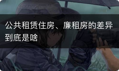 公共租赁住房、廉租房的差异到底是啥