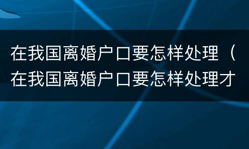 在我国离婚户口要怎样处理（在我国离婚户口要怎样处理才能离婚）