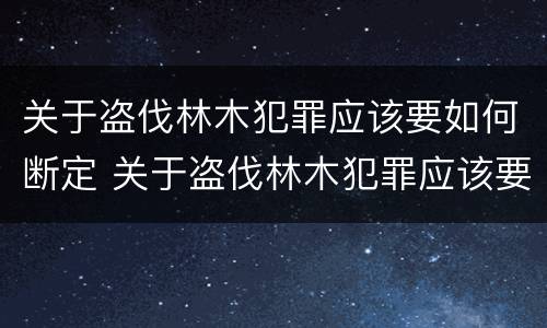 关于盗伐林木犯罪应该要如何断定 关于盗伐林木犯罪应该要如何断定呢