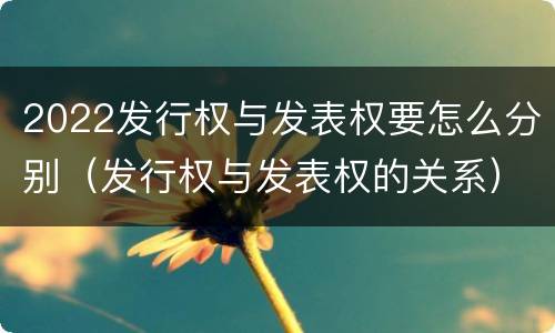 2022发行权与发表权要怎么分别（发行权与发表权的关系）