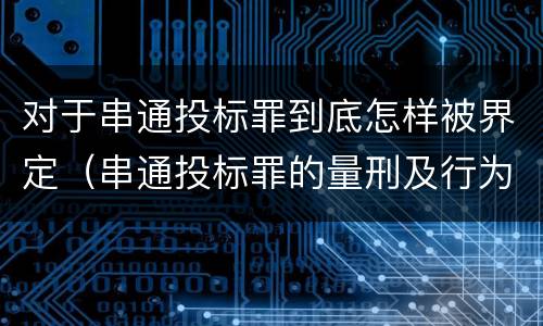 对于串通投标罪到底怎样被界定（串通投标罪的量刑及行为表现）