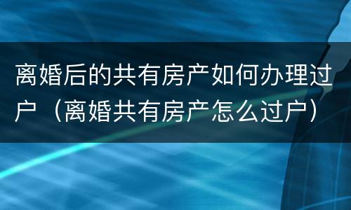 离婚后的共有房产如何办理过户（离婚共有房产怎么过户）