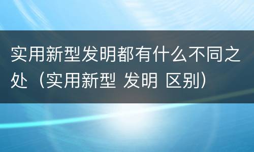 实用新型发明都有什么不同之处（实用新型 发明 区别）