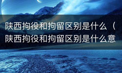 陕西拘役和拘留区别是什么（陕西拘役和拘留区别是什么意思）