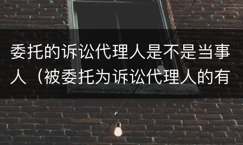 委托的诉讼代理人是不是当事人（被委托为诉讼代理人的有哪些）