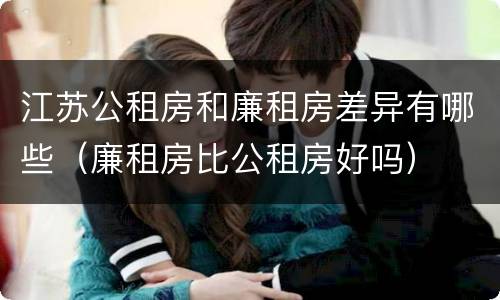 江苏公租房和廉租房差异有哪些（廉租房比公租房好吗）