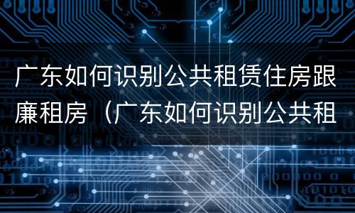 广东如何识别公共租赁住房跟廉租房（广东如何识别公共租赁住房跟廉租房）