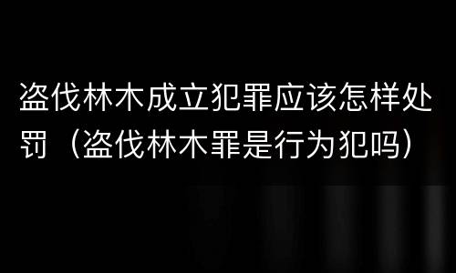 盗伐林木成立犯罪应该怎样处罚（盗伐林木罪是行为犯吗）