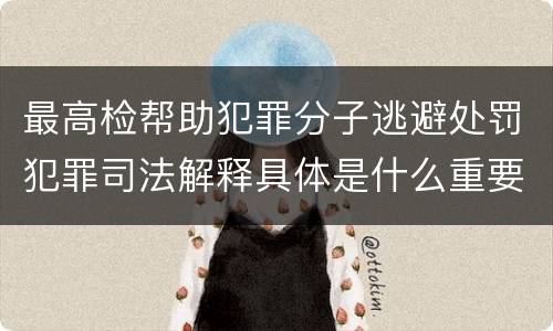 最高检帮助犯罪分子逃避处罚犯罪司法解释具体是什么重要规定