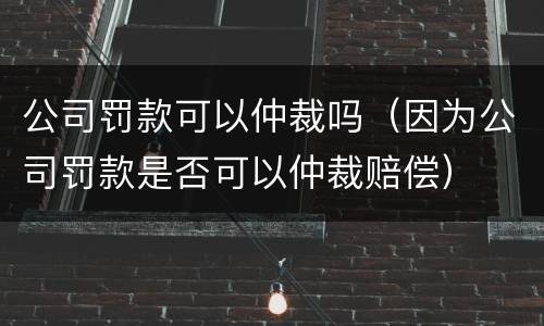 公司罚款可以仲裁吗（因为公司罚款是否可以仲裁赔偿）