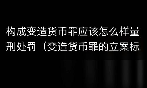 构成变造货币罪应该怎么样量刑处罚（变造货币罪的立案标准）