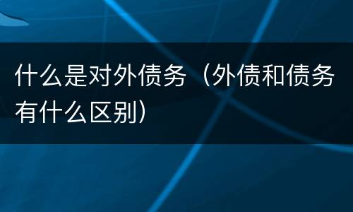 什么是对外债务（外债和债务有什么区别）