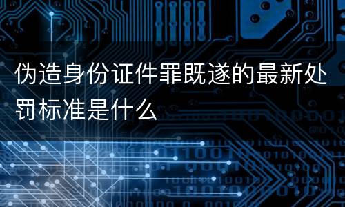 伪造身份证件罪既遂的最新处罚标准是什么