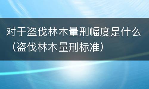 对于盗伐林木量刑幅度是什么（盗伐林木量刑标准）