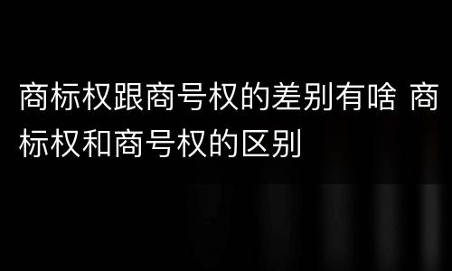 商标权跟商号权的差别有啥 商标权和商号权的区别