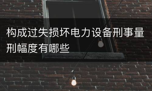构成过失损坏电力设备刑事量刑幅度有哪些