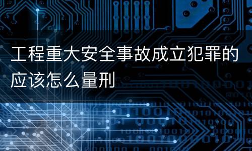 工程重大安全事故成立犯罪的应该怎么量刑
