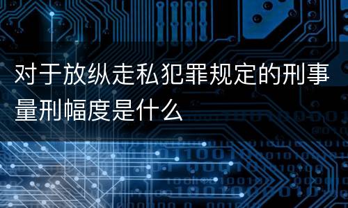 对于放纵走私犯罪规定的刑事量刑幅度是什么