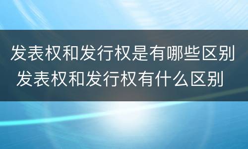 发表权和发行权是有哪些区别 发表权和发行权有什么区别