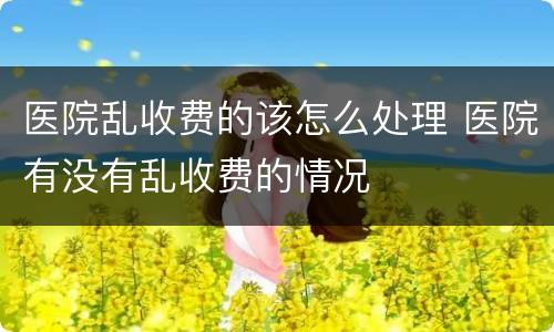 医院乱收费的该怎么处理 医院有没有乱收费的情况