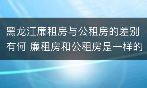 黑龙江廉租房与公租房的差别有何 廉租房和公租房是一样的吗