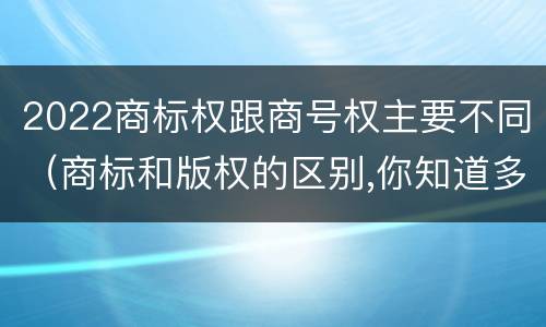2022商标权跟商号权主要不同（商标和版权的区别,你知道多少?）