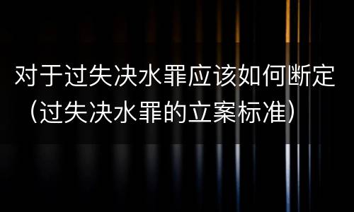 对于过失决水罪应该如何断定（过失决水罪的立案标准）