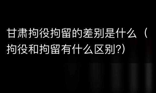 甘肃拘役拘留的差别是什么（拘役和拘留有什么区别?）