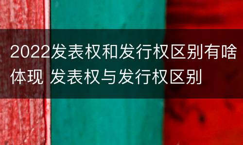 2022发表权和发行权区别有啥体现 发表权与发行权区别
