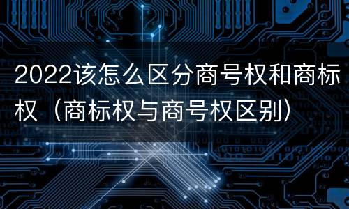 2022该怎么区分商号权和商标权（商标权与商号权区别）
