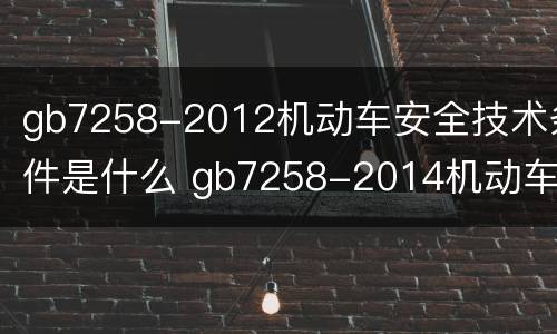 gb7258-2012机动车安全技术条件是什么 gb7258-2014机动车安全技术条件