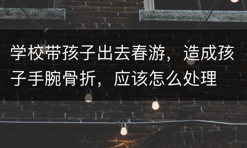 学校带孩子出去春游，造成孩子手腕骨折，应该怎么处理