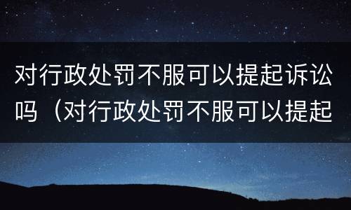 对行政处罚不服可以提起诉讼吗（对行政处罚不服可以提起诉讼吗）