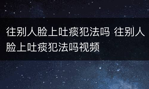 往别人脸上吐痰犯法吗 往别人脸上吐痰犯法吗视频