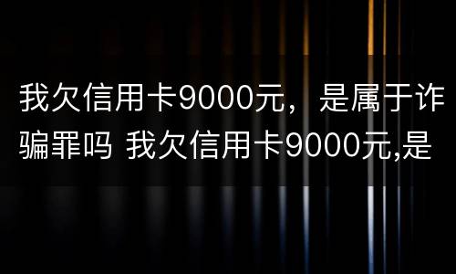 我欠信用卡9000元，是属于诈骗罪吗 我欠信用卡9000元,是属于诈骗罪吗怎么判