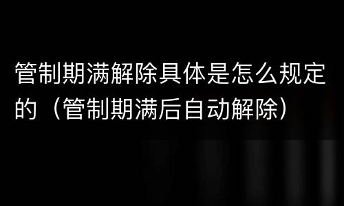 管制期满解除具体是怎么规定的（管制期满后自动解除）