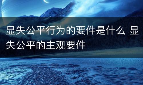 显失公平行为的要件是什么 显失公平的主观要件
