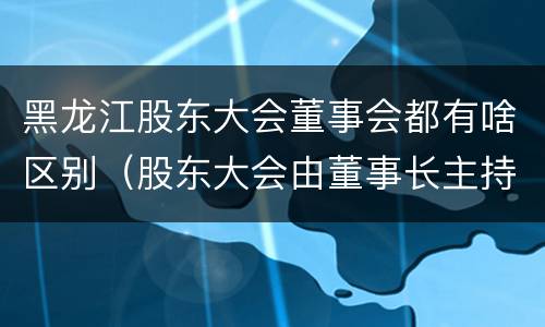 黑龙江股东大会董事会都有啥区别（股东大会由董事长主持）