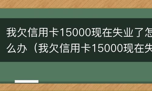我欠信用卡15000现在失业了怎么办（我欠信用卡15000现在失业了怎么办理）