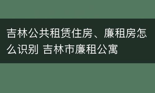 吉林公共租赁住房、廉租房怎么识别 吉林市廉租公寓